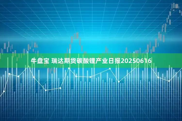 牛盘宝 瑞达期货碳酸锂产业日报20250616