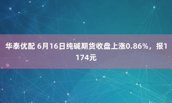 华泰优配 6月16日纯碱期货收盘上涨0.86%，报1174元