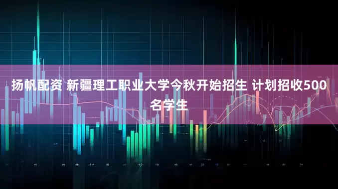 扬帆配资 新疆理工职业大学今秋开始招生 计划招收500名学生