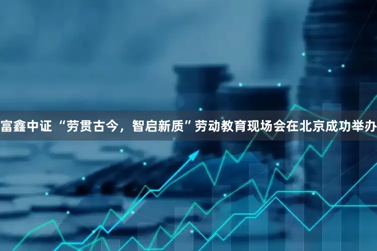 富鑫中证 “劳贯古今，智启新质”劳动教育现场会在北京成功举办