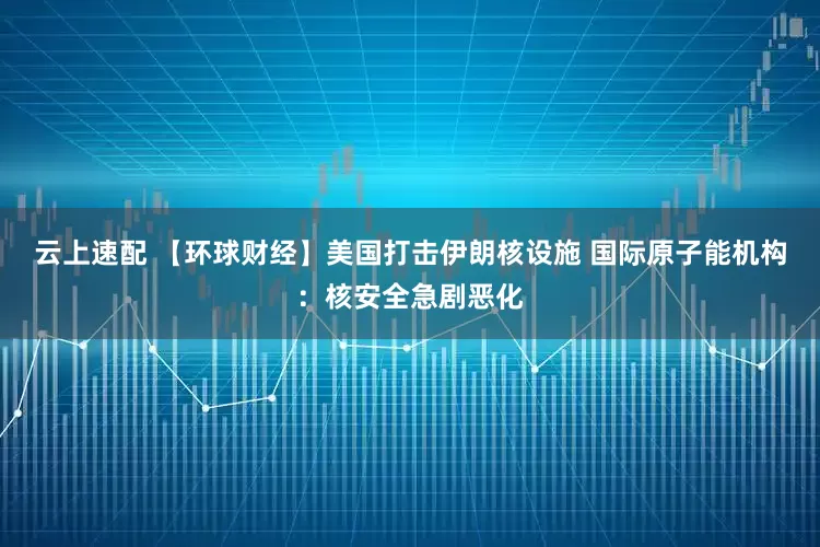 云上速配 【环球财经】美国打击伊朗核设施 国际原子能机构：核安全急剧恶化