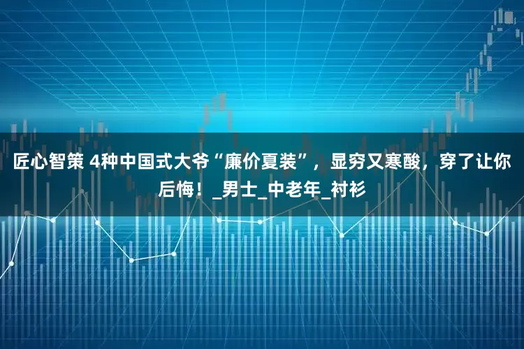 匠心智策 4种中国式大爷“廉价夏装”，显穷又寒酸，穿了让你后悔！_男士_中老年_衬衫