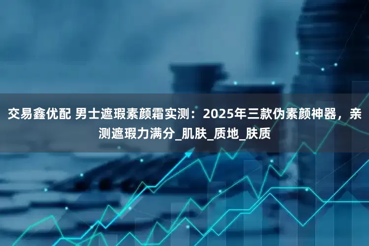 交易鑫优配 男士遮瑕素颜霜实测：2025年三款伪素颜神器，亲测遮瑕力满分_肌肤_质地_肤质