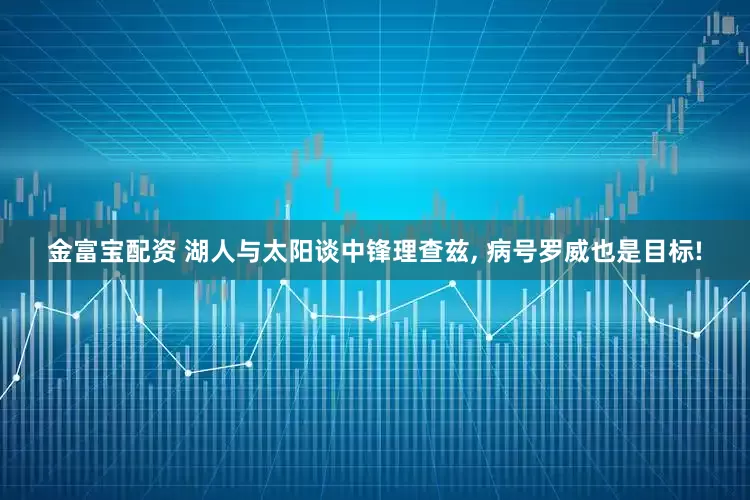 金富宝配资 湖人与太阳谈中锋理查兹, 病号罗威也是目标!