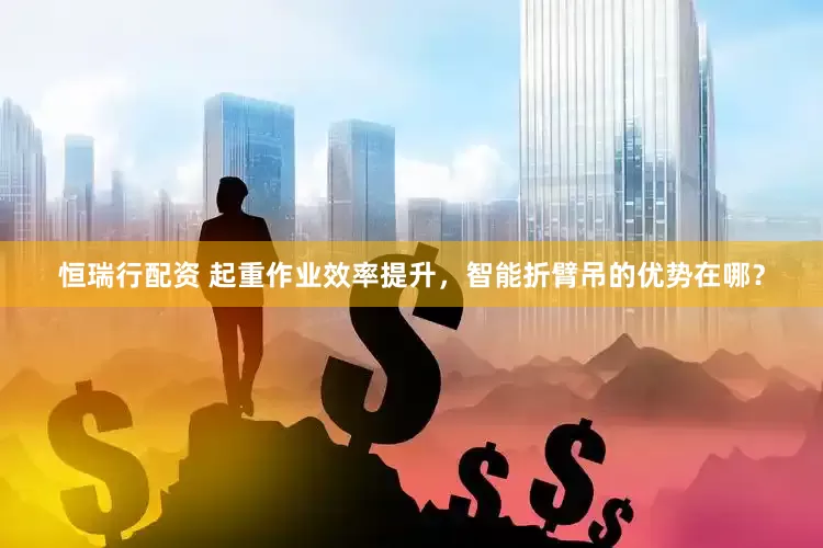 恒瑞行配资 起重作业效率提升，智能折臂吊的优势在哪？