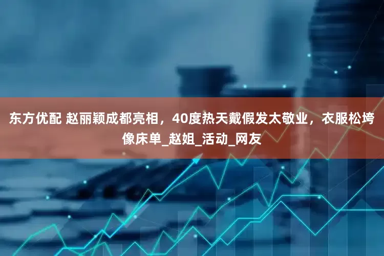 东方优配 赵丽颖成都亮相，40度热天戴假发太敬业，衣服松垮像床单_赵姐_活动_网友
