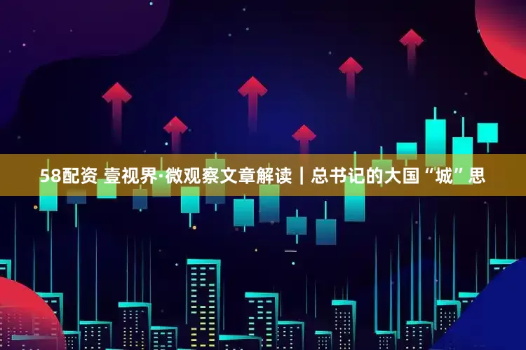 58配资 壹视界·微观察文章解读｜总书记的大国“城”思