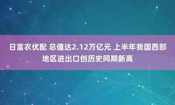 日富农优配 总值达2.12万亿元 上半年我国西部地区进出口创历史同期新高