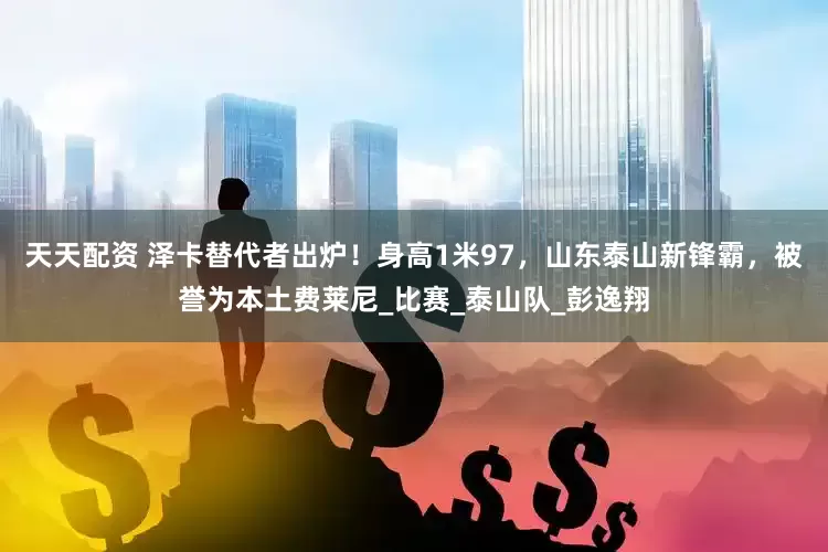 天天配资 泽卡替代者出炉！身高1米97，山东泰山新锋霸，被誉为本土费莱尼_比赛_泰山队_彭逸翔
