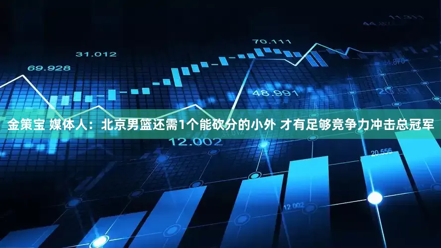 金策宝 媒体人：北京男篮还需1个能砍分的小外 才有足够竞争力冲击总冠军