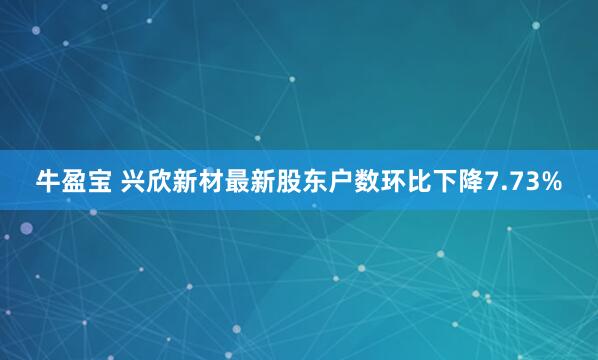 牛盈宝 兴欣新材最新股东户数环比下降7.73%