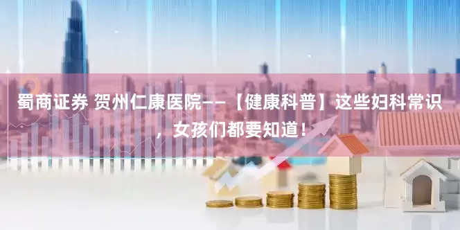蜀商证券 贺州仁康医院——【健康科普】这些妇科常识，女孩们都要知道！