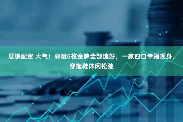 展鹏配资 大气！郭斌6枚金牌全部造好，一家四口幸福现身，穿拖鞋休闲松弛