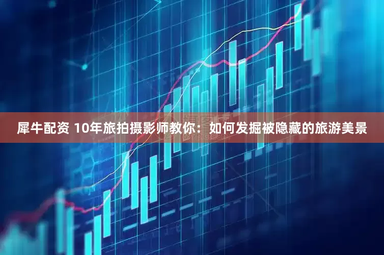 犀牛配资 10年旅拍摄影师教你：如何发掘被隐藏的旅游美景