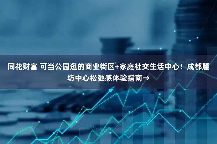 同花财富 可当公园逛的商业街区+家庭社交生活中心！成都麓坊中心松弛感体验指南→