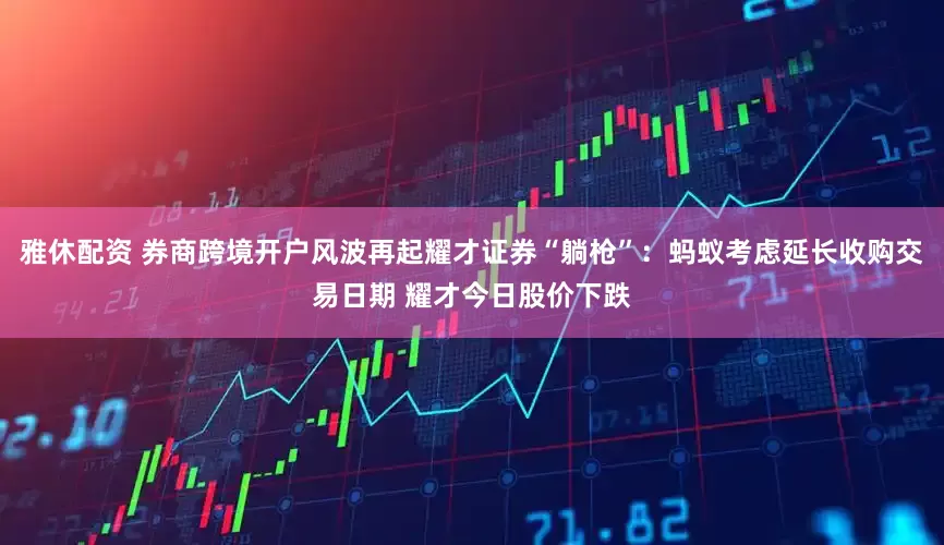 雅休配资 券商跨境开户风波再起耀才证券“躺枪”：蚂蚁考虑延长收购交易日期 耀才今日股价下跌