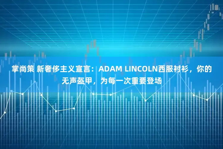 掌尚策 新奢侈主义宣言：ADAM LINCOLN西服衬衫，你的无声盔甲，为每一次重要登场