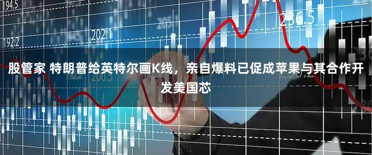 股管家 特朗普给英特尔画K线，亲自爆料已促成苹果与其合作开发美国芯