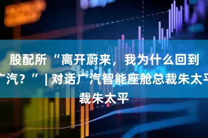 股配所 “离开蔚来，我为什么回到广汽？” | 对话广汽智能座舱总裁朱太平